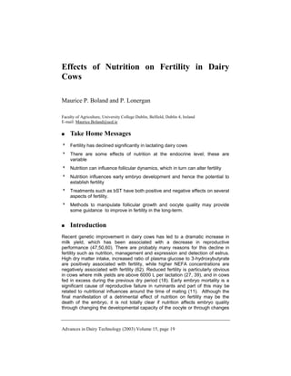 Advances in Dairy Technology (2003) Volume 15, page 19
Effects of Nutrition on Fertility in Dairy
Cows
Maurice P. Boland and P. Lonergan
Faculty of Agriculture, University College Dublin, Belfield, Dublin 4, Ireland
E-mail: Maurice.Boland@ucd.ie
 Take Home Messages
 Fertility has declined significantly in lactating dairy cows
 There are some effects of nutrition at the endocrine level; these are
variable
 Nutrition can influence follicular dynamics, which in turn can alter fertility
 Nutrition influences early embryo development and hence the potential to
establish fertility
 Treatments such as bST have both positive and negative effects on several
aspects of fertility.
 Methods to manipulate follicular growth and oocyte quality may provide
some guidance to improve in fertility in the long-term.
 Introduction
Recent genetic improvement in dairy cows has led to a dramatic increase in
milk yield, which has been associated with a decrease in reproductive
performance (47,50,60). There are probably many reasons for this decline in
fertility such as nutrition, management and expression and detection of estrus.
High dry matter intake, increased ratio of plasma glucose to 3-hydroxybutyrate
are positively associated with fertility, while higher NEFA concentrations are
negatively associated with fertility (62). Reduced fertility is particularly obvious
in cows where milk yields are above 6000 L per lactation (27, 39), and in cows
fed in excess during the previous dry period (18). Early embryo mortality is a
significant cause of reproductive failure in ruminants and part of this may be
related to nutritional influences around the time of mating (11). Although the
final manifestation of a detrimental effect of nutrition on fertility may be the
death of the embryo, it is not totally clear if nutrition affects embryo quality
through changing the developmental capacity of the oocyte or through changes
 