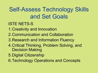 Self-Assess Technology Skills
and Set Goals
ISTE NETS-S
1.Creativity and Innovation
2.Communication and Collaboration
3.Research and Information Fluency
4.Critical Thinking, Problem Solving, and
Decision Making
5.Digital Citizenship
6.Technology Operations and Concepts

 