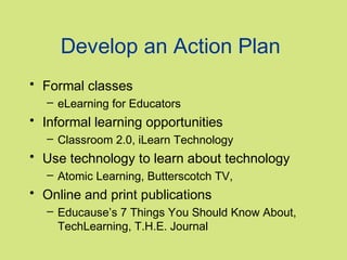 Develop an Action Plan
• Formal classes
– eLearning for Educators

• Informal learning opportunities
– Classroom 2.0, iLearn Technology

• Use technology to learn about technology
– Atomic Learning, Butterscotch TV,

• Online and print publications
– Educause’s 7 Things You Should Know About,
TechLearning, T.H.E. Journal

 