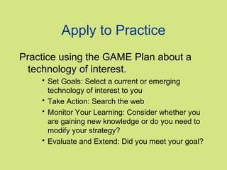 Apply to Practice
Practice using the GAME Plan about a
technology of interest.
• Set Goals: Select a current or emerging
technology of interest to you
• Take Action: Search the web
• Monitor Your Learning: Consider whether you
are gaining new knowledge or do you need to
modify your strategy?
• Evaluate and Extend: Did you meet your goal?

 