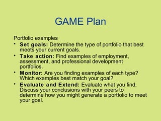 GAME Plan
Portfolio examples
• Set goals: Determine the type of portfolio that best
meets your current goals.
• Take action: Find examples of employment,
assessment, and professional development
portfolios.
• Monitor: Are you finding examples of each type?
Which examples best match your goal?
• Evaluate and Extend: Evaluate what you find.
Discuss your conclusions with your peers to
determine how you might generate a portfolio to meet
your goal.

 