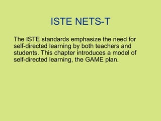 ISTE NETS-T
The ISTE standards emphasize the need for
self-directed learning by both teachers and
students. This chapter introduces a model of
self-directed learning, the GAME plan.

 