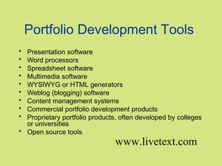 Portfolio Development Tools
•
•
•
•
•
•
•
•
•

Presentation software
Word processors
Spreadsheet software
Multimedia software
WYSIWYG or HTML generators
Weblog (blogging) software
Content management systems
Commercial portfolio development products
Proprietary portfolio products, often developed by colleges
or universities
• Open source tools

www.livetext.com

 