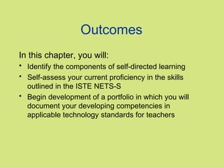 Outcomes
In this chapter, you will:
• Identify the components of self-directed learning
• Self-assess your current proficiency in the skills
outlined in the ISTE NETS-S
• Begin development of a portfolio in which you will
document your developing competencies in
applicable technology standards for teachers

 