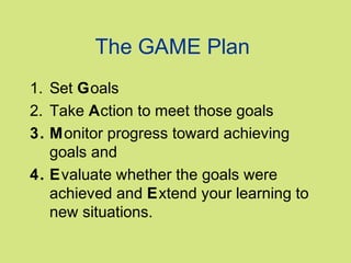 The GAME Plan
1. Set Goals
2. Take Action to meet those goals
3. Monitor progress toward achieving
goals and
4. Evaluate whether the goals were
achieved and Extend your learning to
new situations.

 