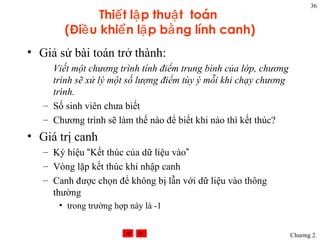 36
               Thiế t lậ p thuậ t toán
        (Điề u khiể n lặ p bằ ng lính canh)
• Giả sử bài toán trở thành:
     Viết một chương trình tính điểm trung bình của lớp, chương
     trình sẽ xử lý một số lượng điểm tùy ý mỗi khi chạy chương
     trình.
   – Số sinh viên chưa biết
   – Chương trình sẽ làm thế nào để biết khi nào thì kết thúc?
• Giá trị canh
   – Ký hiệu “Kết thúc của dữ liệu vào”
   – Vòng lặp kết thúc khi nhập canh
   – Canh được chọn để không bị lẫn với dữ liệu vào thông
     thường
      • trong trường hợp này là -1


                                                                  Chương 2.
 