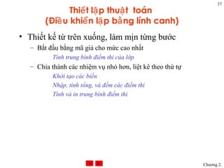 37
               Thiế t lậ p thuậ t toán
        (Điề u khiể n lặ p bằ ng lính canh)
• Thiết kế từ trên xuống, làm mịn từng bước
   – Bắt đầu bằng mã giả cho mức cao nhất
           Tính trung bình điểm thi của lớp
   – Chia thành các nhiệm vụ nhỏ hơn, liệt kê theo thứ tự
           Khởi tạo các biến
           Nhập, tính tổng, và đếm các điểm thi
           Tính và in trung bình điểm thi




                                                            Chương 2.
 