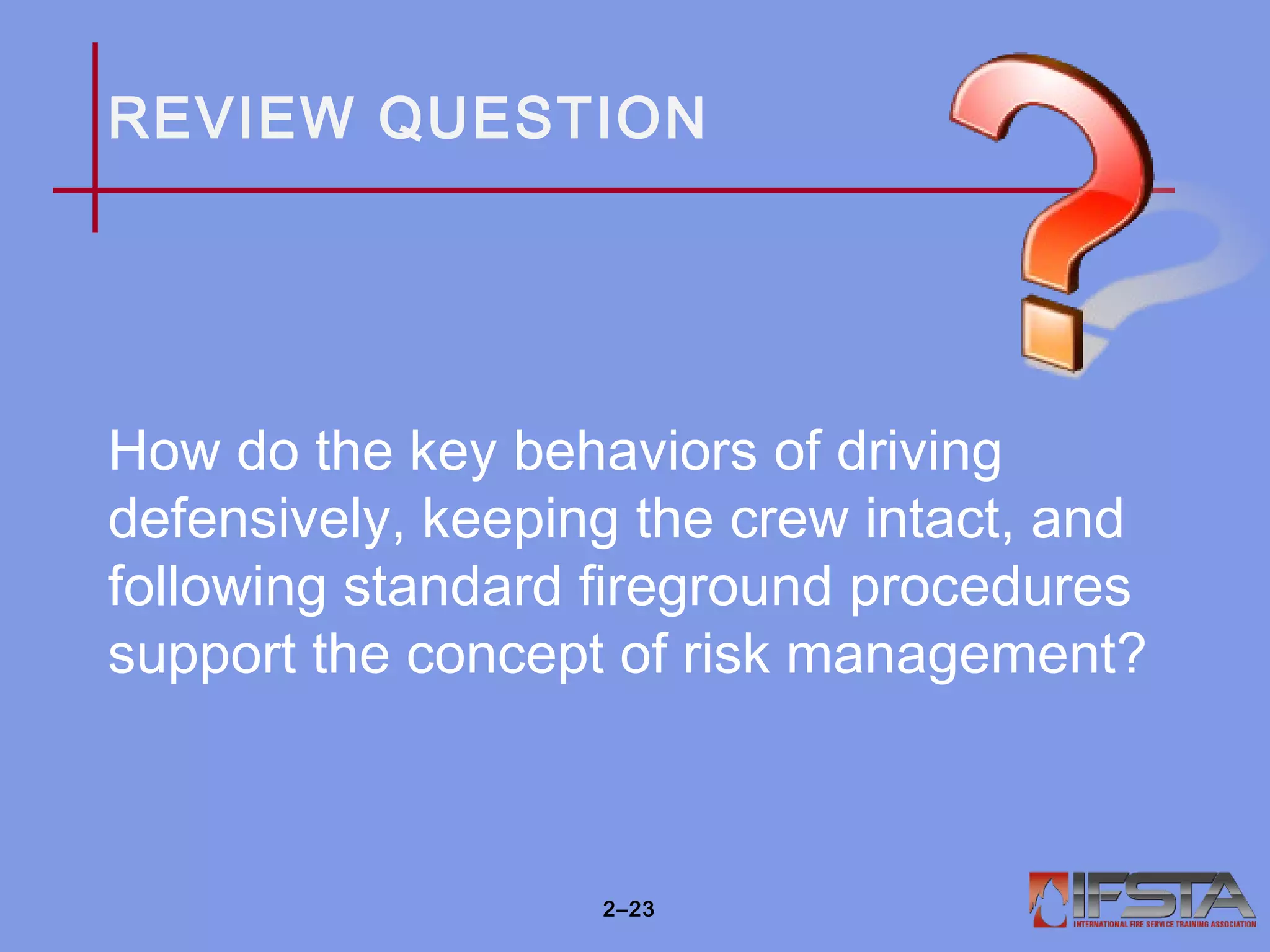 REVIEW QUESTION
How do the key behaviors of driving
defensively, keeping the crew intact, and
following standard fireground procedures
support the concept of risk management?
2–23
 