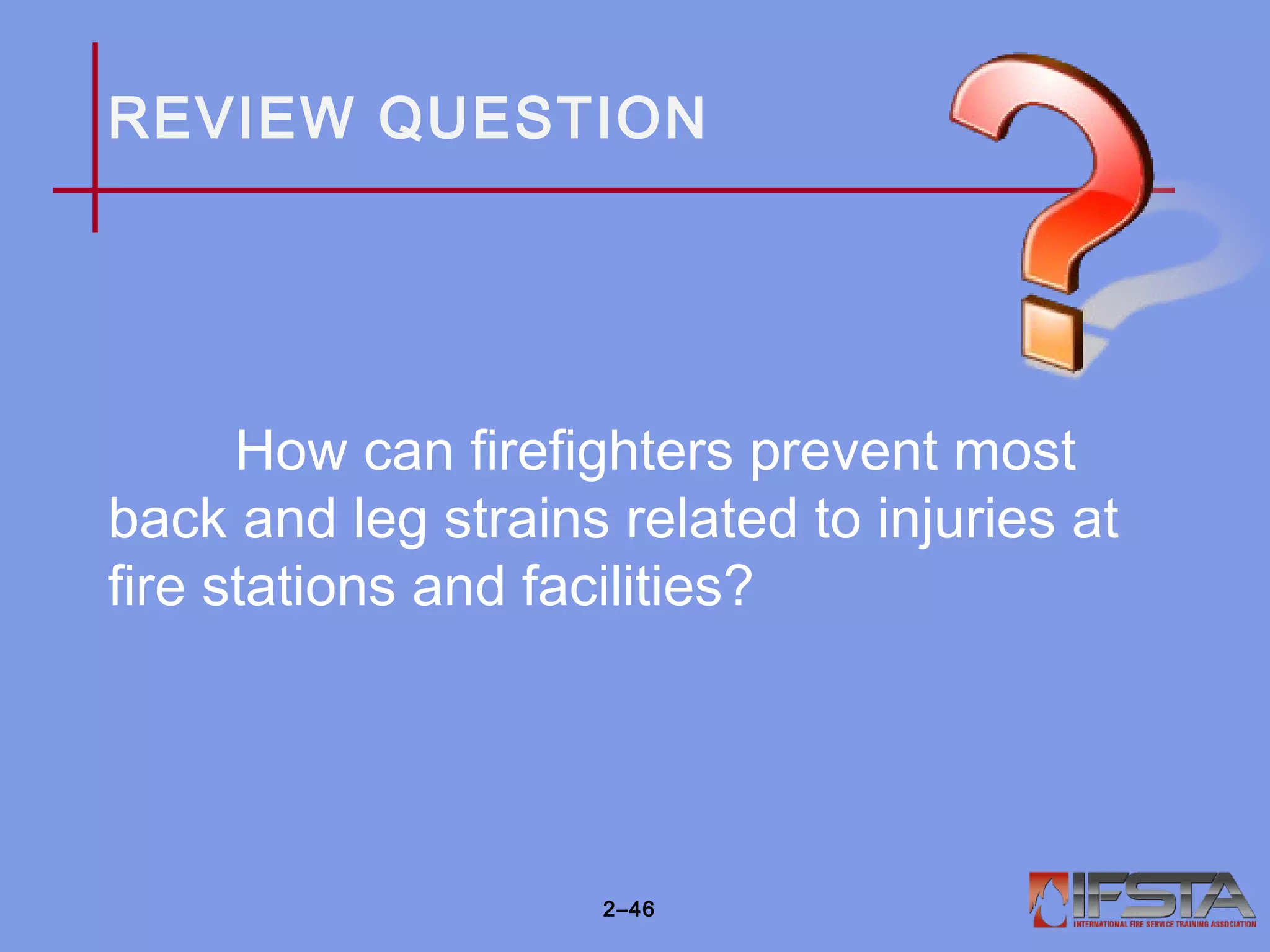 REVIEW QUESTION
How can firefighters prevent most
back and leg strains related to injuries at
fire stations and facilities?
2–46
 