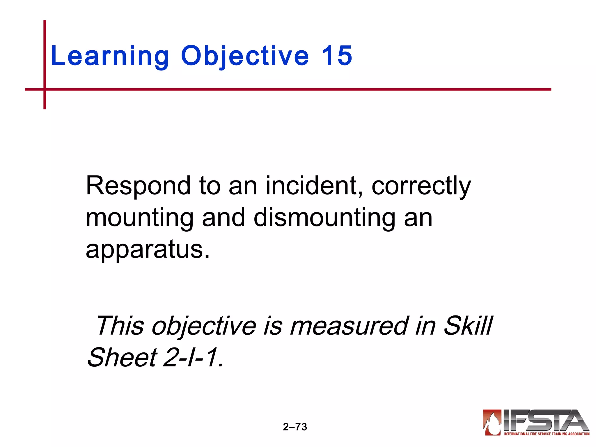 Respond to an incident, correctly
mounting and dismounting an
apparatus.
This objective is measured in Skill
Sheet 2-I-1.
Learning Objective 15
2–73
 