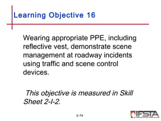 Wearing appropriate PPE, including
reflective vest, demonstrate scene
management at roadway incidents
using traffic and scene control
devices.
This objective is measured in Skill
Sheet 2-I-2.
Learning Objective 16
2–74
 