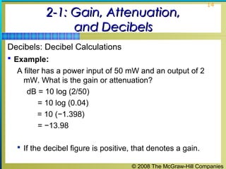 © 2008 The McGraw-Hill Companies
14
2-1: Gain, Attenuation,2-1: Gain, Attenuation,
and Decibelsand Decibels
Decibels: Decibel Calculations
 Example:
A filter has a power input of 50 mW and an output of 2
mW. What is the gain or attenuation?
dB = 10 log (2/50)
= 10 log (0.04)
= 10 (−1.398)
= −13.98
 If the decibel figure is positive, that denotes a gain.
 