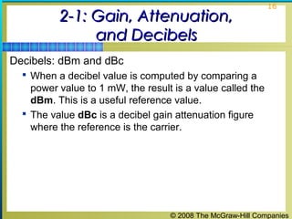 © 2008 The McGraw-Hill Companies
16
2-1: Gain, Attenuation,2-1: Gain, Attenuation,
and Decibelsand Decibels
Decibels: dBm and dBc
 When a decibel value is computed by comparing a
power value to 1 mW, the result is a value called the
dBm. This is a useful reference value.
 The value dBc is a decibel gain attenuation figure
where the reference is the carrier.
 