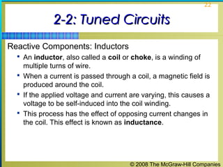 © 2008 The McGraw-Hill Companies
22
2-2: Tuned Circuits2-2: Tuned Circuits
Reactive Components: Inductors
 An inductor, also called a coil or choke, is a winding of
multiple turns of wire.
 When a current is passed through a coil, a magnetic field is
produced around the coil.
 If the applied voltage and current are varying, this causes a
voltage to be self-induced into the coil winding.
 This process has the effect of opposing current changes in
the coil. This effect is known as inductance.
 