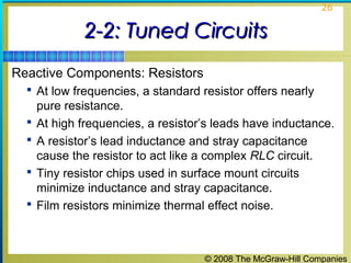 © 2008 The McGraw-Hill Companies
26
2-2: Tuned Circuits2-2: Tuned Circuits
Reactive Components: Resistors
 At low frequencies, a standard resistor offers nearly
pure resistance.
 At high frequencies, a resistor’s leads have inductance.
 A resistor’s lead inductance and stray capacitance
cause the resistor to act like a complex RLC circuit.
 Tiny resistor chips used in surface mount circuits
minimize inductance and stray capacitance.
 Film resistors minimize thermal effect noise.
 