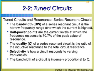 © 2008 The McGraw-Hill Companies
34
2-2: Tuned Circuits2-2: Tuned Circuits
Tuned Circuits and Resonance: Series Resonant Circuits
 The bandwidth (BW) of a series resonant circuit is the
narrow frequency range over which the current is highest.
 Half-power points are the current levels at which the
frequency response is 70.7% of the peak value of
resonance.
 The quality (Q) of a series resonant circuit is the ratio of
the inductive reactance to the total circuit resistance.
 Selectivity is how a circuit responds to varying
frequencies.
 The bandwidth of a circuit is inversely proportional to Q.
 