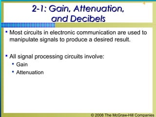 © 2008 The McGraw-Hill Companies
4
2-1: Gain, Attenuation,2-1: Gain, Attenuation,
and Decibelsand Decibels
 Most circuits in electronic communication are used to
manipulate signals to produce a desired result.
 All signal processing circuits involve:
 Gain
 Attenuation
 