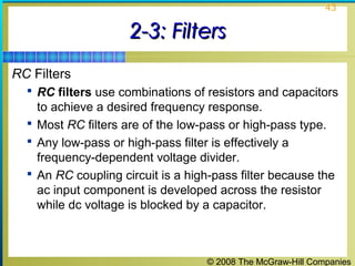 © 2008 The McGraw-Hill Companies
43
2-3: Filters2-3: Filters
RC Filters
 RC filters use combinations of resistors and capacitors
to achieve a desired frequency response.
 Most RC filters are of the low-pass or high-pass type.
 Any low-pass or high-pass filter is effectively a
frequency-dependent voltage divider.
 An RC coupling circuit is a high-pass filter because the
ac input component is developed across the resistor
while dc voltage is blocked by a capacitor.
 