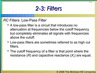 © 2008 The McGraw-Hill Companies
44
2-3: Filters2-3: Filters
RC Filters: Low-Pass Filter
 A low-pass filter is a circuit that introduces no
attenuation at frequencies below the cutoff frequency
but completely eliminates all signals with frequencies
above the cutoff.
 Low-pass filters are sometimes referred to as high cut
filters.
 The cutoff frequency of a filter is that point where the
resistance (R) and capacitive reactance (XC) are equal.
 