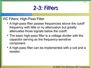 © 2008 The McGraw-Hill Companies
46
2-3: Filters2-3: Filters
RC Filters: High-Pass Filter
 A high-pass filter passes frequencies above the cutoff
frequency with little or no attenuation but greatly
attenuates those signals below the cutoff.
 The basic high-pass filter is a voltage divider with the
capacitor serving as the frequency-sensitive
component.
 A high-pass filter can be implemented with a coil and a
resistor.
 