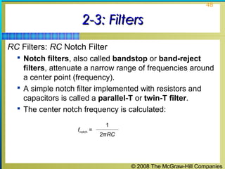 © 2008 The McGraw-Hill Companies
48
2-3: Filters2-3: Filters
RC Filters: RC Notch Filter
 Notch filters, also called bandstop or band-reject
filters, attenuate a narrow range of frequencies around
a center point (frequency).
 A simple notch filter implemented with resistors and
capacitors is called a parallel-T or twin-T filter.
 The center notch frequency is calculated:
fnotch =
1
2πRC
 