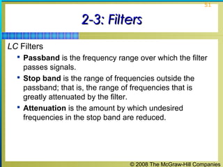 © 2008 The McGraw-Hill Companies
51
2-3: Filters2-3: Filters
LC Filters
 Passband is the frequency range over which the filter
passes signals.
 Stop band is the range of frequencies outside the
passband; that is, the range of frequencies that is
greatly attenuated by the filter.
 Attenuation is the amount by which undesired
frequencies in the stop band are reduced.
 