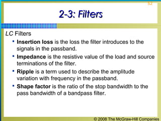 © 2008 The McGraw-Hill Companies
52
2-3: Filters2-3: Filters
LC Filters
 Insertion loss is the loss the filter introduces to the
signals in the passband.
 Impedance is the resistive value of the load and source
terminations of the filter.
 Ripple is a term used to describe the amplitude
variation with frequency in the passband.
 Shape factor is the ratio of the stop bandwidth to the
pass bandwidth of a bandpass filter.
 