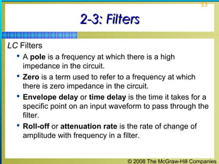 © 2008 The McGraw-Hill Companies
53
2-3: Filters2-3: Filters
LC Filters
 A pole is a frequency at which there is a high
impedance in the circuit.
 Zero is a term used to refer to a frequency at which
there is zero impedance in the circuit.
 Envelope delay or time delay is the time it takes for a
specific point on an input waveform to pass through the
filter.
 Roll-off or attenuation rate is the rate of change of
amplitude with frequency in a filter.
 