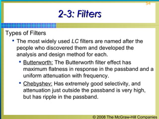 © 2008 The McGraw-Hill Companies
54
2-3: Filters2-3: Filters
Types of Filters
 The most widely used LC filters are named after the
people who discovered them and developed the
analysis and design method for each.
 Butterworth: The Butterworth filter effect has
maximum flatness in response in the passband and a
uniform attenuation with frequency.
 Chebyshev: Has extremely good selectivity, and
attenuation just outside the passband is very high,
but has ripple in the passband.
 