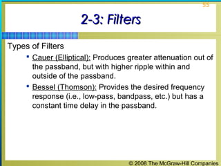 © 2008 The McGraw-Hill Companies
55
2-3: Filters2-3: Filters
Types of Filters
 Cauer (Elliptical): Produces greater attenuation out of
the passband, but with higher ripple within and
outside of the passband.
 Bessel (Thomson): Provides the desired frequency
response (i.e., low-pass, bandpass, etc.) but has a
constant time delay in the passband.
 
