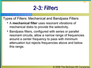 © 2008 The McGraw-Hill Companies
57
2-3: Filters2-3: Filters
Types of Filters: Mechanical and Bandpass Filters
 A mechanical filter uses resonant vibrations of
mechanical disks to provide the selectivity.
 Bandpass filters, configured with series or parallel
resonant circuits, allow a narrow range of frequencies
around a center frequency to pass with minimum
attenuation but rejects frequencies above and below
this range.
 