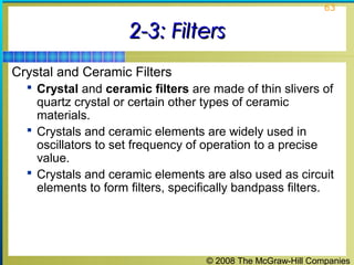 © 2008 The McGraw-Hill Companies
63
2-3: Filters2-3: Filters
Crystal and Ceramic Filters
 Crystal and ceramic filters are made of thin slivers of
quartz crystal or certain other types of ceramic
materials.
 Crystals and ceramic elements are widely used in
oscillators to set frequency of operation to a precise
value.
 Crystals and ceramic elements are also used as circuit
elements to form filters, specifically bandpass filters.
 