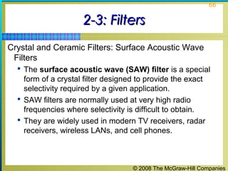© 2008 The McGraw-Hill Companies
66
2-3: Filters2-3: Filters
Crystal and Ceramic Filters: Surface Acoustic Wave
Filters
 The surface acoustic wave (SAW) filter is a special
form of a crystal filter designed to provide the exact
selectivity required by a given application.
 SAW filters are normally used at very high radio
frequencies where selectivity is difficult to obtain.
 They are widely used in modern TV receivers, radar
receivers, wireless LANs, and cell phones.
 