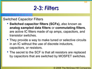 © 2008 The McGraw-Hill Companies
68
2-3: Filters2-3: Filters
Switched Capacitor Filters
 Switched capacitor filters (SCFs), also known as
analog sampled data filters or commutating filters,
are active IC filters made of op amps, capacitors, and
transistor switches.
 They provide a way to make tuned or selective circuits
in an IC without the use of discrete inductors,
capacitors, or resistors.
 The secret to the SCF is that all resistors are replaced
by capacitors that are switched by MOSFET switches.
 