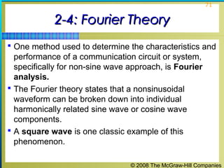 © 2008 The McGraw-Hill Companies
71
2-4: Fourier Theory2-4: Fourier Theory
 One method used to determine the characteristics and
performance of a communication circuit or system,
specifically for non-sine wave approach, is Fourier
analysis.
 The Fourier theory states that a nonsinusoidal
waveform can be broken down into individual
harmonically related sine wave or cosine wave
components.
 A square wave is one classic example of this
phenomenon.
 