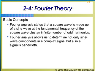 © 2008 The McGraw-Hill Companies
74
2-4: Fourier Theory2-4: Fourier Theory
Basic Concepts
 Fourier analysis states that a square wave is made up
of a sine wave at the fundamental frequency of the
square wave plus an infinite number of odd harmonics.
 Fourier analysis allows us to determine not only sine-
wave components in a complex signal but also a
signal’s bandwidth.
 
