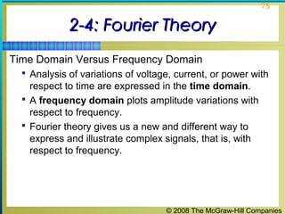 © 2008 The McGraw-Hill Companies
75
2-4: Fourier Theory2-4: Fourier Theory
Time Domain Versus Frequency Domain
 Analysis of variations of voltage, current, or power with
respect to time are expressed in the time domain.
 A frequency domain plots amplitude variations with
respect to frequency.
 Fourier theory gives us a new and different way to
express and illustrate complex signals, that is, with
respect to frequency.
 