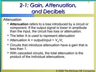 © 2008 The McGraw-Hill Companies
8
2-1: Gain, Attenuation,2-1: Gain, Attenuation,
and Decibelsand Decibels
Attenuation
 Attenuation refers to a loss introduced by a circuit or
component. If the output signal is lower in amplitude
than the input, the circuit has loss or attenuation.
 The letter A is used to represent attenuation
 Attenuation A = output/input = Vout/Vin
 Circuits that introduce attenuation have a gain that is
less than 1.
 With cascaded circuits, the total attenuation is the
product of the individual attenuations.
 