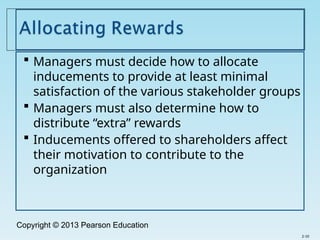 Copyright © 2013 Pearson Education
 Managers must decide how to allocate
inducements to provide at least minimal
satisfaction of the various stakeholder groups
 Managers must also determine how to
distribute “extra” rewards
 Inducements offered to shareholders affect
their motivation to contribute to the
organization
2-10
 