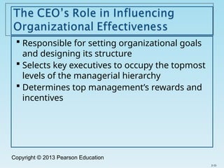 Copyright © 2013 Pearson Education
 Responsible for setting organizational goals
and designing its structure
 Selects key executives to occupy the topmost
levels of the managerial hierarchy
 Determines top management’s rewards and
incentives
2-15
 