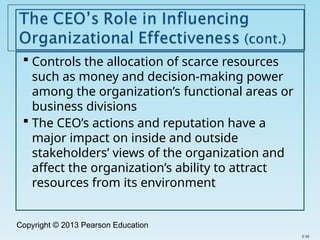 Copyright © 2013 Pearson Education
 Controls the allocation of scarce resources
such as money and decision-making power
among the organization’s functional areas or
business divisions
 The CEO’s actions and reputation have a
major impact on inside and outside
stakeholders’ views of the organization and
affect the organization’s ability to attract
resources from its environment
2-16
 