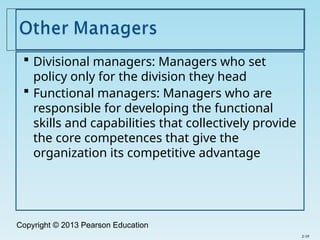 Copyright © 2013 Pearson Education
 Divisional managers: Managers who set
policy only for the division they head
 Functional managers: Managers who are
responsible for developing the functional
skills and capabilities that collectively provide
the core competences that give the
organization its competitive advantage
2-19
 