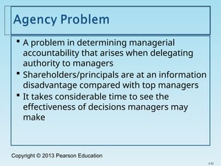 Copyright © 2013 Pearson Education
 A problem in determining managerial
accountability that arises when delegating
authority to managers
 Shareholders/principals are at an information
disadvantage compared with top managers
 It takes considerable time to see the
effectiveness of decisions managers may
make
2-22
 