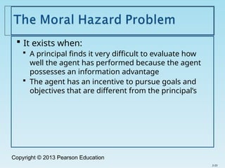 Copyright © 2013 Pearson Education
 It exists when:
 A principal finds it very difficult to evaluate how
well the agent has performed because the agent
possesses an information advantage
 The agent has an incentive to pursue goals and
objectives that are different from the principal’s
2-23
 