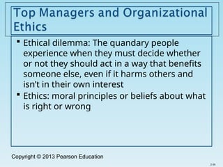 Copyright © 2013 Pearson Education
 Ethical dilemma: The quandary people
experience when they must decide whether
or not they should act in a way that benefits
someone else, even if it harms others and
isn’t in their own interest
 Ethics: moral principles or beliefs about what
is right or wrong
2-26
 