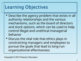 Copyright © 2013 Pearson Education
 Describe the agency problem that exists in all
authority relationships and the various
mechanisms, such as the board of directors
and stock options, which can be used to help
control illegal and unethical managerial
behavior
 Discuss the vital role that ethics plays in
constraining managers and employees to
pursue the goals that lead to long-run
organizational effectiveness
2-3
 