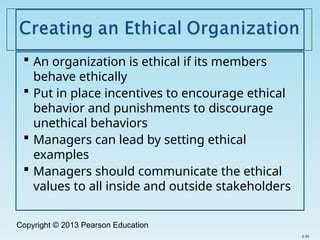 Copyright © 2013 Pearson Education
 An organization is ethical if its members
behave ethically
 Put in place incentives to encourage ethical
behavior and punishments to discourage
unethical behaviors
 Managers can lead by setting ethical
examples
 Managers should communicate the ethical
values to all inside and outside stakeholders
2-35
 
