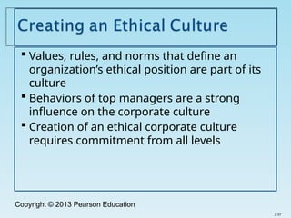 Copyright © 2013 Pearson Education
 Values, rules, and norms that define an
organization’s ethical position are part of its
culture
 Behaviors of top managers are a strong
influence on the corporate culture
 Creation of an ethical corporate culture
requires commitment from all levels
2-37
 