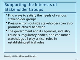 Copyright © 2013 Pearson Education
 Find ways to satisfy the needs of various
stakeholder groups
 Pressure from outside stakeholders can also
promote ethical behavior
 The government and its agencies, industry
councils, regulatory bodies, and consumer
watchdogs all play critical roles in
establishing ethical rules
2-38
 