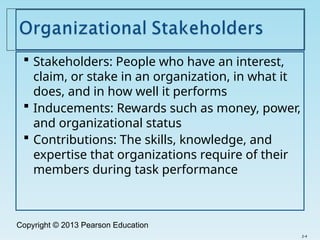 Copyright © 2013 Pearson Education
 Stakeholders: People who have an interest,
claim, or stake in an organization, in what it
does, and in how well it performs
 Inducements: Rewards such as money, power,
and organizational status
 Contributions: The skills, knowledge, and
expertise that organizations require of their
members during task performance
2-4
 